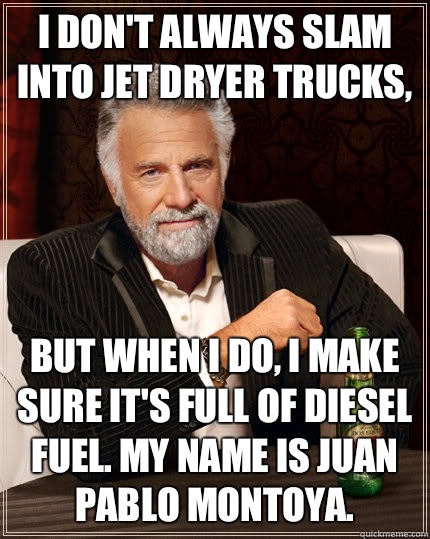 I don't always slam into jet dryer trucks, but when I do, I make sure it's full of diesel fuel. My name is Juan Pablo Montoya.  The Most Interesting Man In The World
