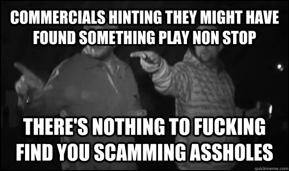 commercials hinting they might have found something play non stop there's nothing to fucking find you scamming assholes  untitled meme
