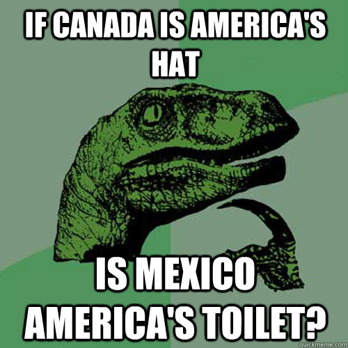 If canada is america's hat is mexico america's toilet?  Philosoraptor