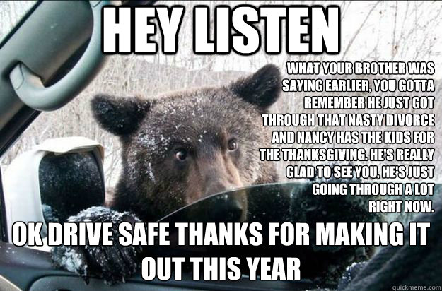 Hey listen OK Drive safe thanks for making it out this year what your brother was saying earlier, you gotta remember he just got through that nasty divorce and nancy has the kids for the thanksgiving. he's really glad to see you, he's just going through a  
