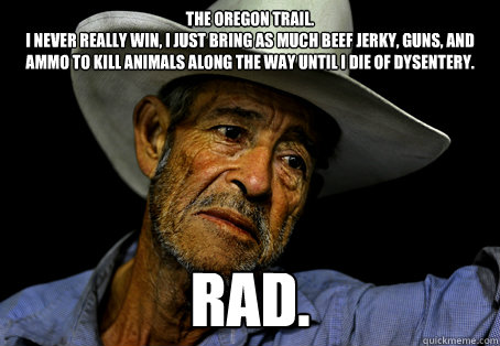 The Oregon Trail. 
I never really win, I just bring as much beef jerky, guns, and ammo to kill animals along the way until I die of dysentery. RAD. - The Oregon Trail. 
I never really win, I just bring as much beef jerky, guns, and ammo to kill animals along the way until I die of dysentery. RAD.  Oregon Trail Problems