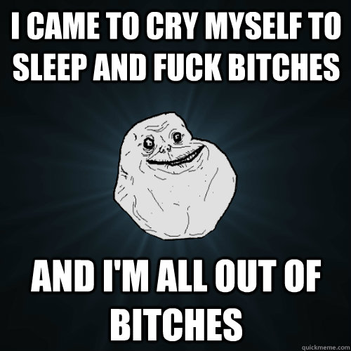 I came to cry myself to sleep and fuck bitches And I'm all out of bitches  Forever Alone