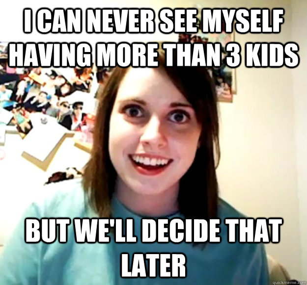 I can never see myself having more than 3 kids But we'll decide that later  Overly Attached Girlfriend