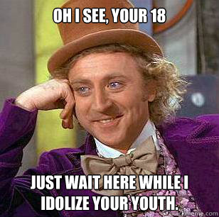 Oh I see, your 18 just wait here while I idolize your youth.  Condescending Wonka