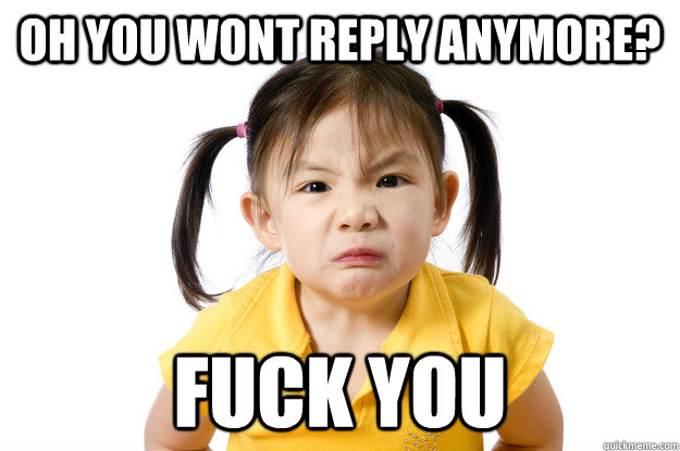 oh you wont reply anymore? fuck you  