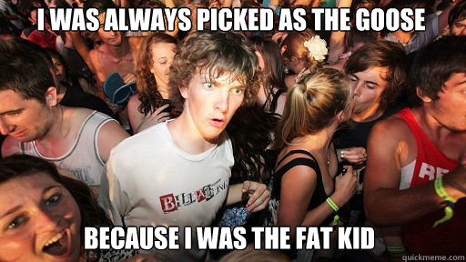 I was always picked as the Goose because i was the fat kid  Sudden Clarity Clarence