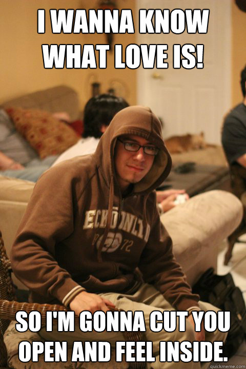 I wanna know what love is! So I'm gonna cut you open and feel inside.   
