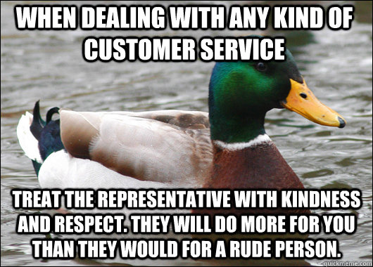 When dealing with any kind of customer service treat the representative with kindness and respect. They will do more for you than they would for a rude person. - When dealing with any kind of customer service treat the representative with kindness and respect. They will do more for you than they would for a rude person.  Actual Advice Mallard