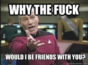 why the fuck would i be friends with you?  Annoyed Picard