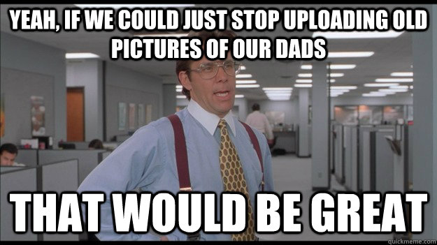 Yeah, if we could just stop uploading old pictures of our dads That would be great - Yeah, if we could just stop uploading old pictures of our dads That would be great  Office Space Lumbergh HD