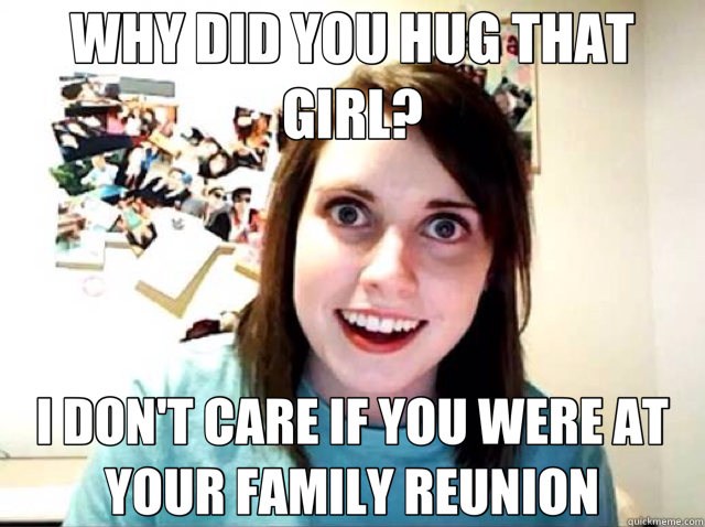 WHY DID YOU HUG THAT GIRL? I DON'T CARE IF YOU WERE AT YOUR FAMILY REUNION  