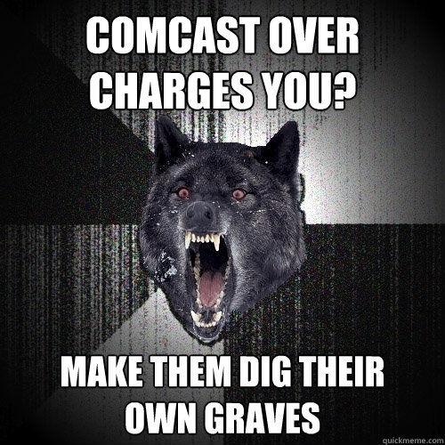 comcast over charges you? make them dig their 
own graves  Insanity Wolf