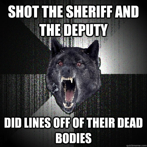 shot the sheriff and the deputy did lines off of their dead bodies  Insanity Wolf