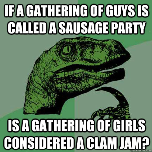 If a gathering of guys is called a sausage party is a gathering of girls considered a clam jam? - If a gathering of guys is called a sausage party is a gathering of girls considered a clam jam?  Philosoraptor