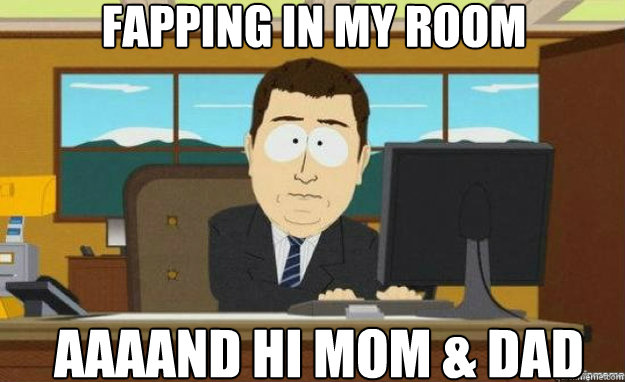 fapping in my room AAAAND hi mom & dad  aaaand its gone