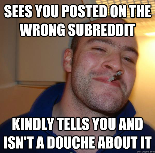 Sees you posted on the wrong subreddit kindly tells you and isn't a douche about it  - Sees you posted on the wrong subreddit kindly tells you and isn't a douche about it   Misc