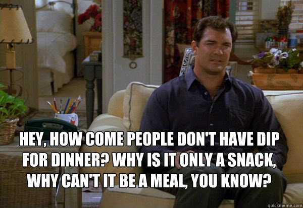Hey, how come people don't have dip for dinner? Why is it only a snack, why can't it be a meal, you know? - Hey, how come people don't have dip for dinner? Why is it only a snack, why can't it be a meal, you know?  David Puddy