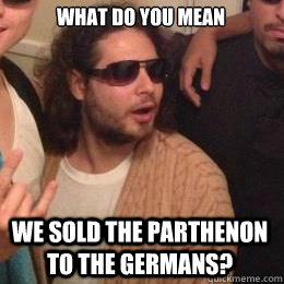 What do you mean we sold the parthenon to the germans?  