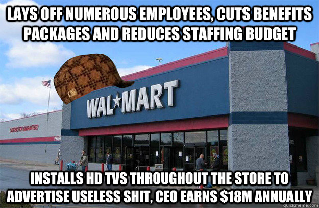 lays off numerous employees, cuts benefits packages and reduces staffing budget installs HD tvs throughout the store to advertise useless shit, ceo earns $18m annually  scumbag walmart