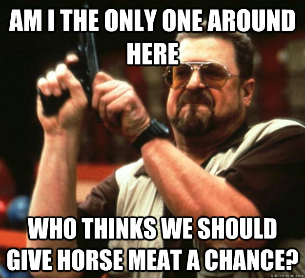 am I the only one around here Who thinks we should give horse meat a chance? - am I the only one around here Who thinks we should give horse meat a chance?  Angry Walter