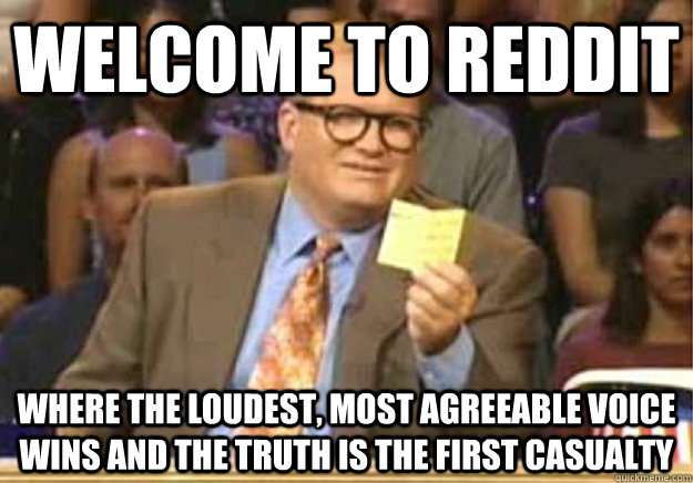 Welcome to reddit where the loudest, most agreeable voice wins and the truth is the first casualty  Welcome to