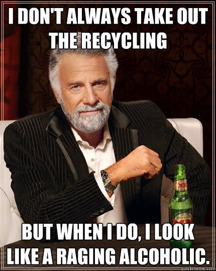 I don't always take out the recycling but when I do, I look like a raging alcoholic. - I don't always take out the recycling but when I do, I look like a raging alcoholic.  The Most Interesting Man In The World