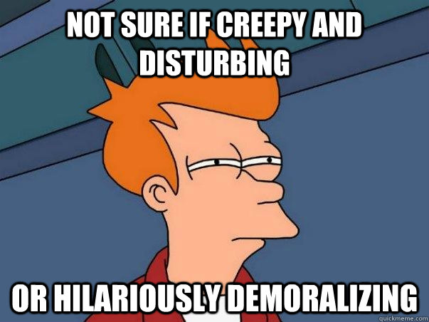 Not sure if creepy and disturbing Or hilariously demoralizing   Not sure Fry