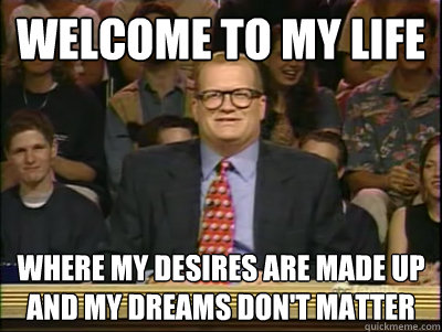 Welcome to My Life Where my desires are made up and my dreams don't matter  Its time to play drew carey