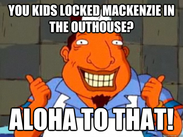 you kids locked mackenzie in the outhouse? aloha to that!  Bad Advice Tito