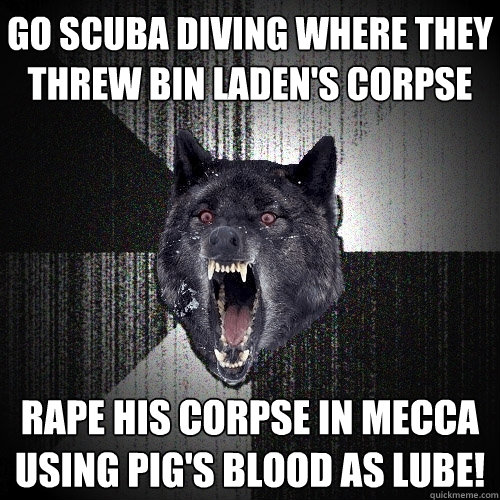 Go scuba diving where they threw Bin Laden's corpse RAPE HIS CORPSE IN MECCA USING PIG'S BLOOD AS LUBE!  Insanity Wolf