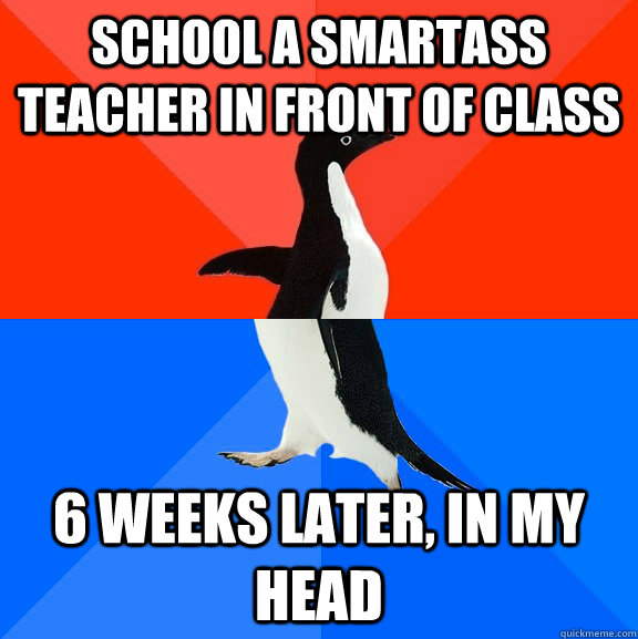 school a smartass teacher in front of class 6 weeks later, in my head  Socially Awesome Awkward Penguin