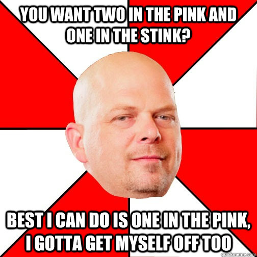 You want two in the pink and one in the stink? Best I can do is one in the pink, i gotta get myself off too - You want two in the pink and one in the stink? Best I can do is one in the pink, i gotta get myself off too  Pawn Star