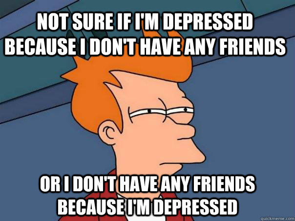 Not sure if I'm depressed because I don't have any friends or I don't have any friends because i'm depressed  Futurama Fry