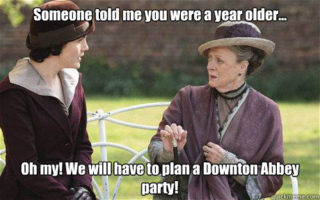 Someone told me you were a year older... Oh my! We will have to plan a Downton Abbey party!  Downton Abbey
