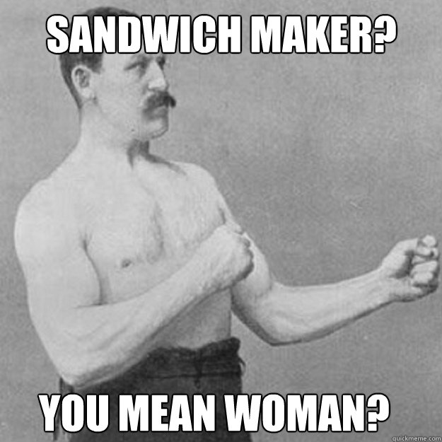 Sandwich maker? you mean Woman?  overly manly man
