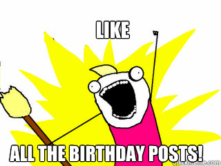 Like  all the birthday posts!  All The Things