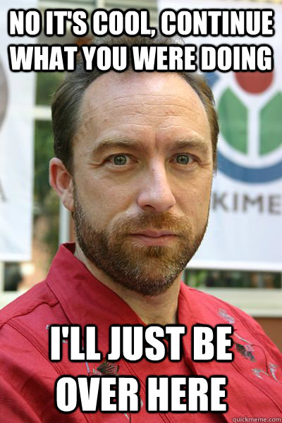 no it's cool, continue what you were doing I'll just be over here - no it's cool, continue what you were doing I'll just be over here  jimmy wales bro