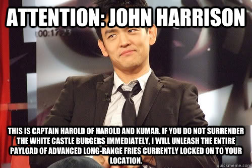 Attention: John Harrison This is Captain Harold of Harold and Kumar. If you do not surrender the White Castle Burgers immediately, I will unleash the entire payload of advanced long-range fries currently locked on to your location.  - Attention: John Harrison This is Captain Harold of Harold and Kumar. If you do not surrender the White Castle Burgers immediately, I will unleash the entire payload of advanced long-range fries currently locked on to your location.   Incredulous John Cho