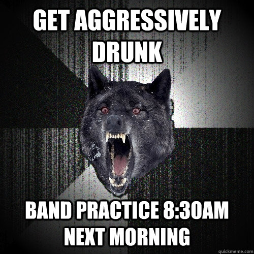 get aggressively drunk band practice 8:30am next morning    Insanity Wolf