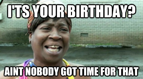 I'ts your birthday? aint nobody got time for that  