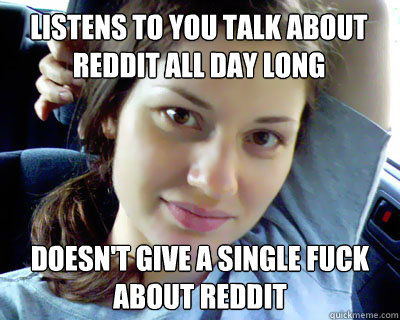 listens to you talk about reddit all day long doesn't give a single fuck about reddit  