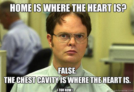 Home is where the heart is? FALSE.  
the Chest Cavity is where the heart is. ( for now ) - Home is where the heart is? FALSE.  
the Chest Cavity is where the heart is. ( for now )  Schrute