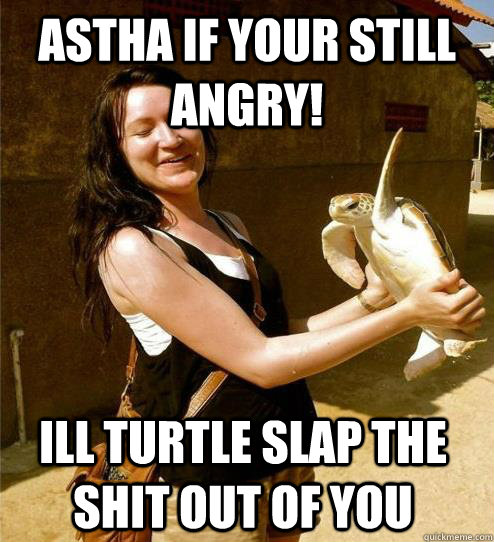 astha if your still angry! Ill turtle slap the shit out of you  Turtle Slap