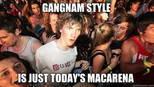 gangnam style
 is just today's macarena  Sudden Clarity Clarence