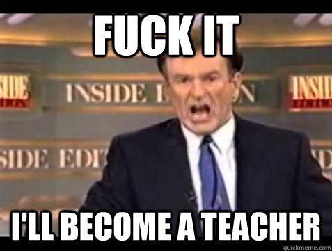 FUCK IT I'll become a teacher  Fuck it