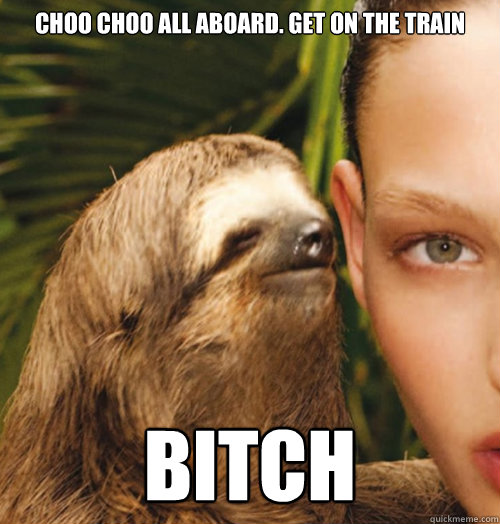 Choo choo all aboard. Get on the train bitch  Whispering Sloth