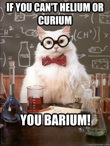 IF YOU CAN'T HELIUM OR CURIUM YOU BARIUM!  