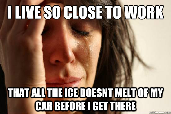 I live so close to work that all the ice doesnt melt of my car before i get there  First World Problems