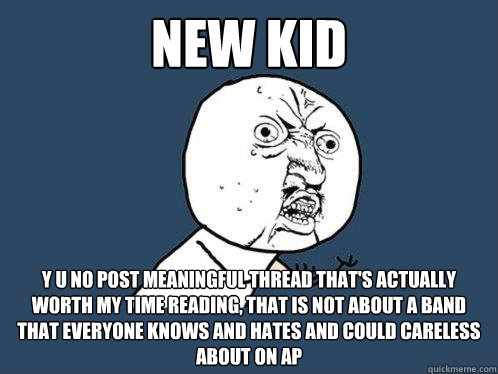 new kid y u no post meaningful thread that's actually worth my time reading, that is not about a band that everyone knows and hates and could careless about on ap  Y U No