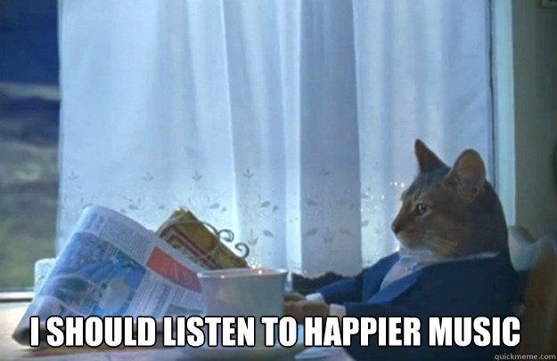 I should listen to happier music  Sophisticated Cat